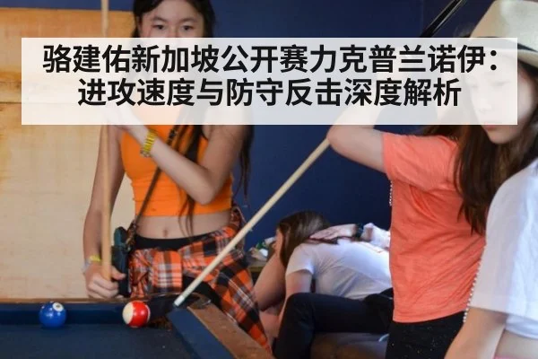 骆建佑新加坡公开赛力克普兰诺伊：进攻速度与防守反击深度解析