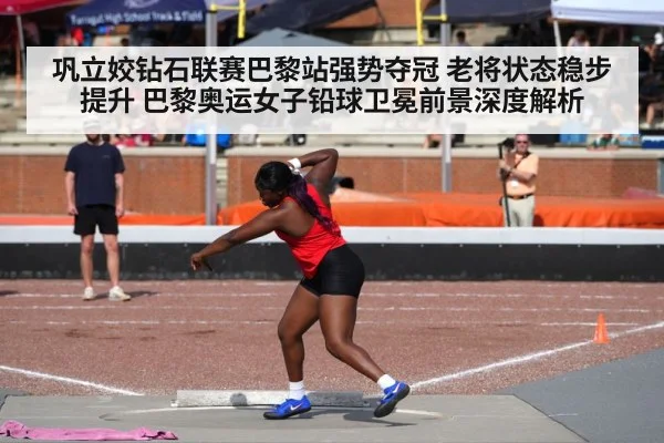 巩立姣钻石联赛巴黎站强势夺冠 老将状态稳步提升 巴黎奥运女子铅球卫冕前景深度解析